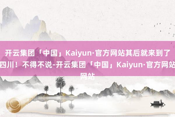 开云集团「中国」Kaiyun·官方网站其后就来到了四川！不得不说-开云集团「中国」Kaiyun·官方