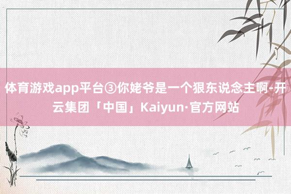 体育游戏app平台③你姥爷是一个狠东说念主啊-开云集团「中国」Kaiyun·官方网站