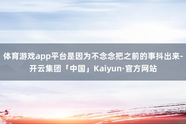 体育游戏app平台是因为不念念把之前的事抖出来-开云集团「中国」Kaiyun·官方网站