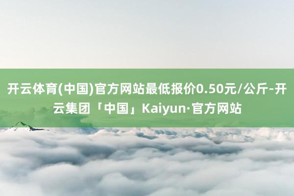 开云体育(中国)官方网站最低报价0.50元/公斤-开云集团「中国」Kaiyun·官方网站