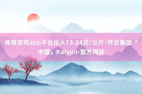 体育游戏app平台出入13.24元/公斤-开云集团「中国」Kaiyun·官方网站