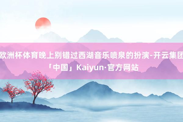 欧洲杯体育晚上别错过西湖音乐喷泉的扮演-开云集团「中国」Kaiyun·官方网站