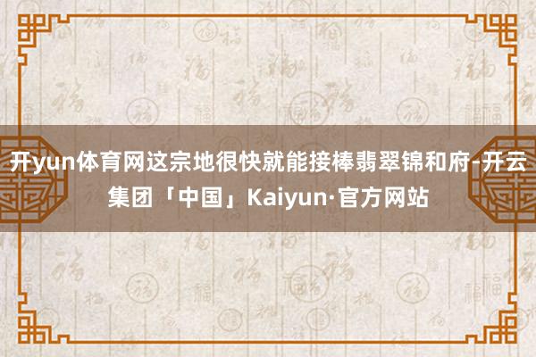 开yun体育网这宗地很快就能接棒翡翠锦和府-开云集团「中国」Kaiyun·官方网站