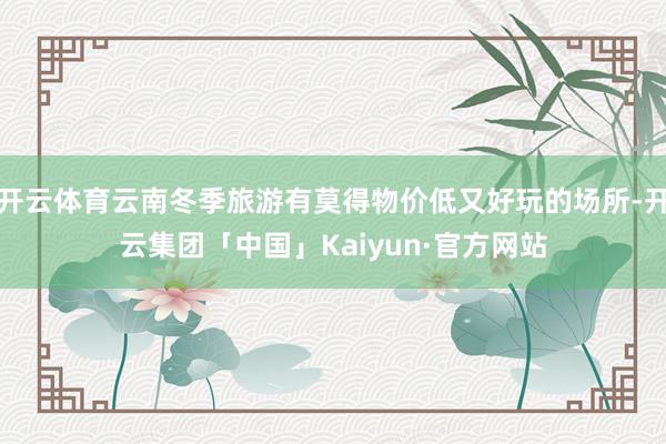 开云体育云南冬季旅游有莫得物价低又好玩的场所-开云集团「中国」Kaiyun·官方网站