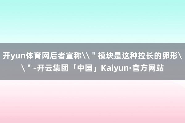 开yun体育网后者宣称\＂模块是这种拉长的卵形\＂-开云集团「中国」Kaiyun·官方网站