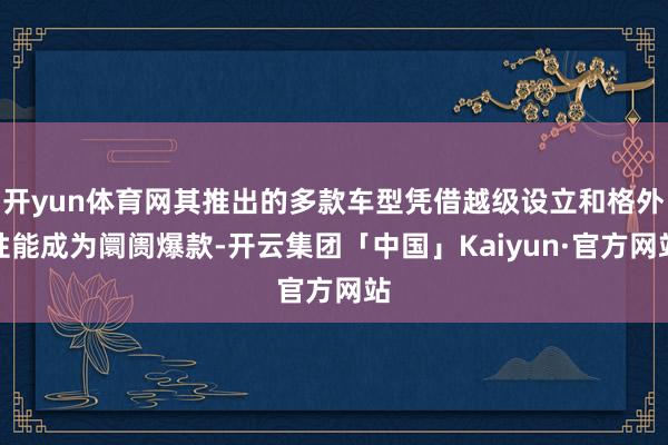 开yun体育网其推出的多款车型凭借越级设立和格外性能成为阛阓爆款-开云集团「中国」Kaiyun·官方