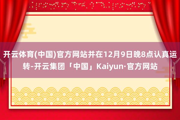 开云体育(中国)官方网站并在12月9日晚8点认真运转-开云集团「中国」Kaiyun·官方网站