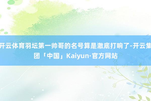 开云体育羽坛第一帅哥的名号算是澈底打响了-开云集团「中国」Kaiyun·官方网站