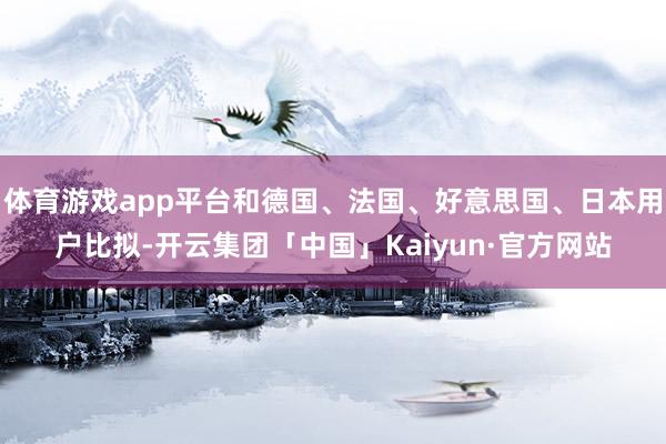 体育游戏app平台和德国、法国、好意思国、日本用户比拟-开云集团「中国」Kaiyun·官方网站