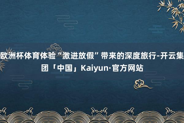 欧洲杯体育体验“激进放假”带来的深度旅行-开云集团「中国」Kaiyun·官方网站