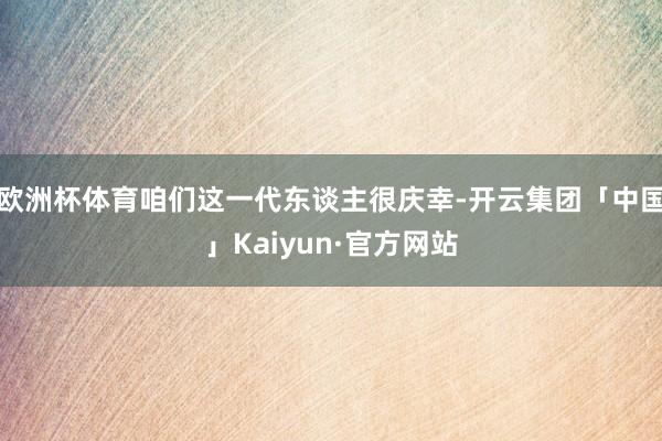 欧洲杯体育咱们这一代东谈主很庆幸-开云集团「中国」Kaiyun·官方网站