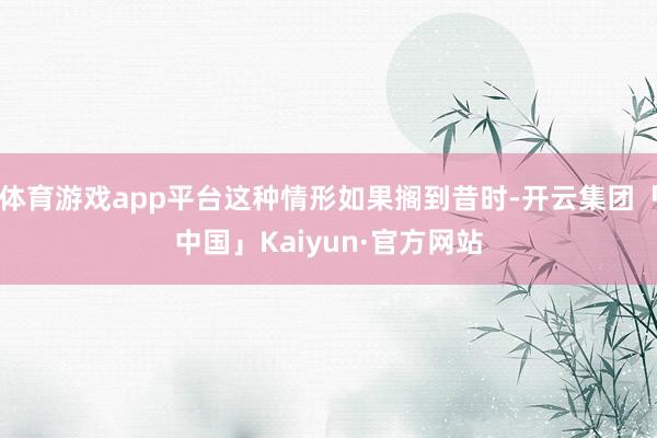 体育游戏app平台这种情形如果搁到昔时-开云集团「中国」Kaiyun·官方网站