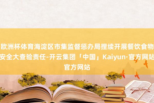 欧洲杯体育海淀区市集监督惩办局捏续开展餐饮食物安全大查验责任-开云集团「中国」Kaiyun·官方网站