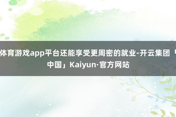 体育游戏app平台还能享受更周密的就业-开云集团「中国」Kaiyun·官方网站