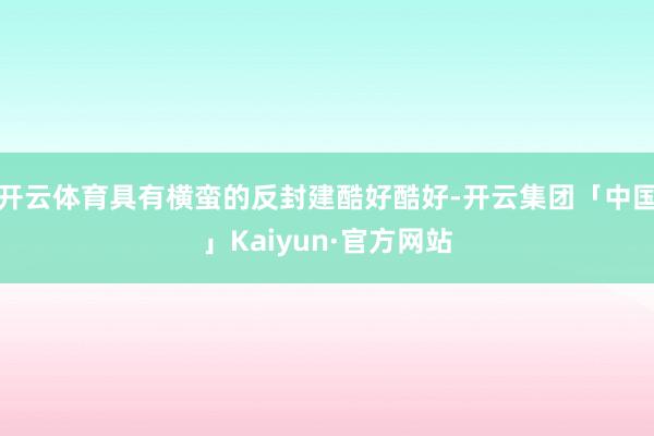 开云体育具有横蛮的反封建酷好酷好-开云集团「中国」Kaiyun·官方网站