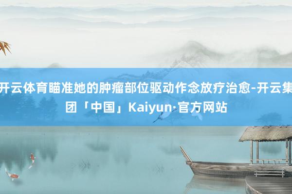 开云体育瞄准她的肿瘤部位驱动作念放疗治愈-开云集团「中国」Kaiyun·官方网站