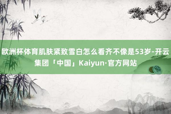 欧洲杯体育肌肤紧致雪白怎么看齐不像是53岁-开云集团「中国」Kaiyun·官方网站