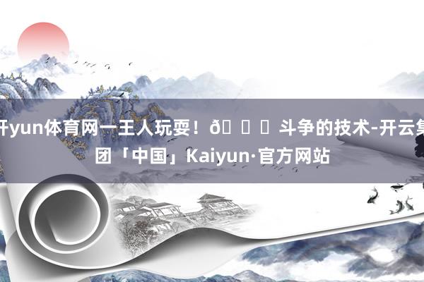 开yun体育网一王人玩耍！👋斗争的技术-开云集团「中国」Kaiyun·官方网站