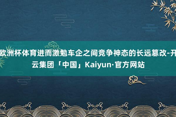 欧洲杯体育进而激勉车企之间竞争神态的长远篡改-开云集团「中国」Kaiyun·官方网站