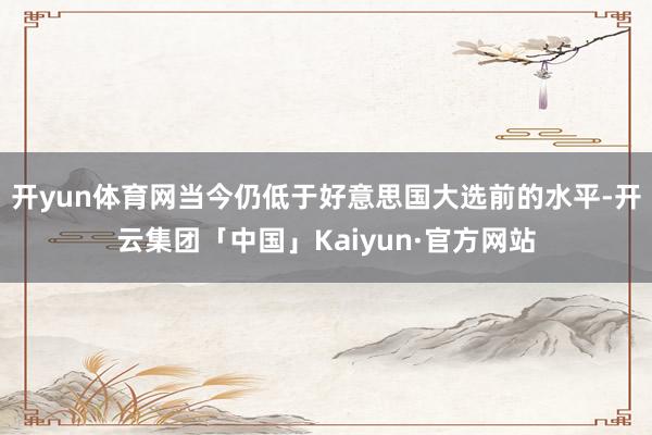 开yun体育网当今仍低于好意思国大选前的水平-开云集团「中国」Kaiyun·官方网站