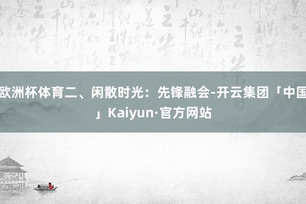 欧洲杯体育二、闲散时光：先锋融会-开云集团「中国」Kaiyun·官方网站